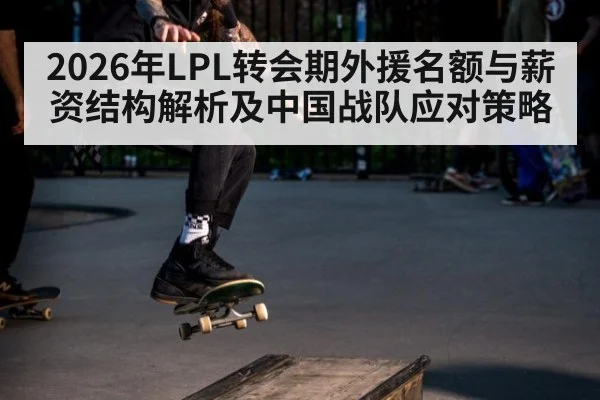 2026年LPL转会期外援名额与薪资结构解析及中国战队应对策略